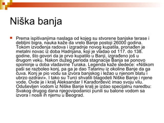 Niška banja
 Prema ispitivanjima naslaga od kojeg su stvorene banjske terase i
debljini bigra, nauka kaže da vrelo Banje postoji 26000 godina.
Tokom izvođenja radova i izgradnje novog kupatila, pronađen je
metalni novac iz doba Hadrijana, koji je vladao od 117. do 138.
godine, što govori da je prvo kupatilo u Banji, izgrađeno još u
drugom veku. Nakon dužeg perioda stagnacije Banja se ponovo
spominje u doba vladavine Turaka. Legenda kaže sledeće: «Niškom
paši se razboleo konj, pa ga je dao Tatarinu iz okoline Banje da ga
čuva. Konj je pio vodu sa izvora banjskog i ležao u njenom blatu i
ubrzo ozdravi». I tako su Turci shvatili blagodeti Niške Banje i njene
vode. Ovde je i kralj Aleksandar I Karađorđević imao svoju vilu.
Oduševljen vodom iz Niške Banje kralj je izdao specijalnu naredbu:
Svakog drugog dana njegovipodanici punili su balone vodom sa
izvora i nosili ih njemu u Beograd.
 