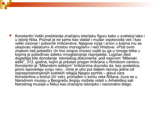  Konstantin Veliki predstavlja značajnu istorijsku figuru kako u svetskoj tako i
u istoriji Niša. Poznat je ne samo kao vladar i mudar vojskovođa već i kao
veliki vizionar i pobornik hrišćanstva. Njegove vizije i snovi u kojima mu se
ukazivao «labarum» ili «hristov monogram» i reči Hristove: «Pod ovim
znakom ćeš pobediti» (In hoc singno vinces) vodili su ga u mnoge bitke u
kojima je pobeđivao daleko mnogobrojnije neprijatelje. Logičan sled
događaja bilo donošenje istorijskog dokumenta pod nazivom “Milanski
edikt”, 313. godine, kojim je prestao progon hrišćana u Rimskom carstvu.
Konstantin je “Milanskim ediktom” hrišćanima dozvolio da, bez posledica,
javno ispovedaju svoju veru , čime je utro put daljem razvoju jedne od
najrasprostranjenijih svetskih religija.Njegov portret – glava cara
Konstantina u bronzi (IV vek), pronađen u koritu reke Nišave, čuva se u
Narodnom muzeju u Beogradu (kopiju možete videti u Arheloškoj sali
Narodnog muzeja u Nišu) kao značajno istorijsko i nacionalno blago.
 