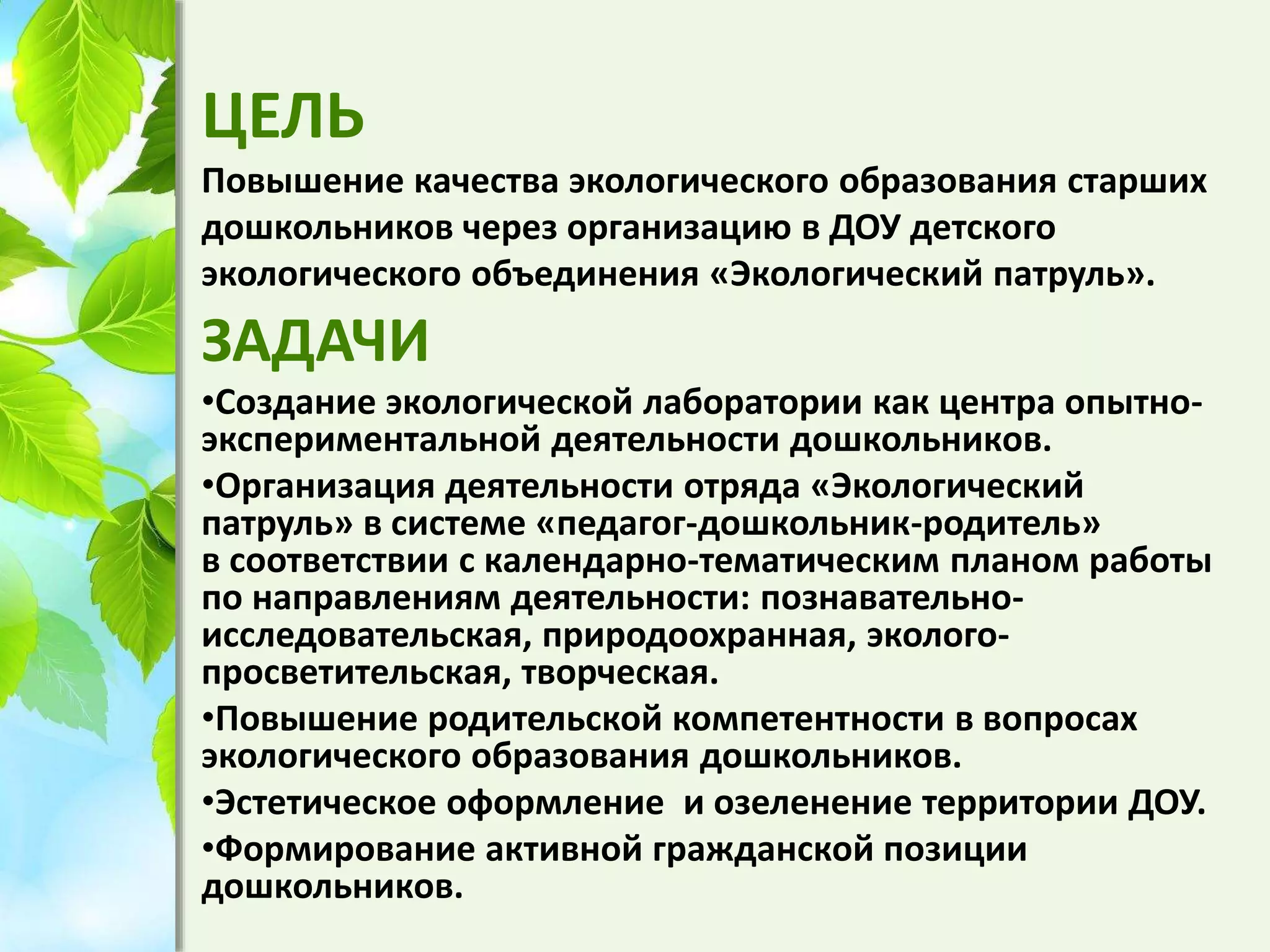 ЦЕЛЬ
Повышение качества экологического образования старших
дошкольников через организацию в ДОУ детского
экологического объединения «Экологический патруль».
ЗАДАЧИ
•Создание экологической лаборатории как центра опытно-
экспериментальной деятельности дошкольников.
•Организация деятельности отряда «Экологический
патруль» в системе «педагог-дошкольник-родитель»
в соответствии с календарно-тематическим планом работы
по направлениям деятельности: познавательно-
исследовательская, природоохранная, эколого-
просветительская, творческая.
•Повышение родительской компетентности в вопросах
экологического образования дошкольников.
•Эстетическое оформление и озеленение территории ДОУ.
•Формирование активной гражданской позиции
дошкольников.
 