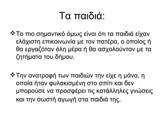Τα παιδιά:
Το πιο σημαντικό όμως είναι ότι τα παιδιά είχαν
ελάχιστη επικοινωνία με τον πατέρα, ο οποίος ή
θα εργαζόταν όλη μέρα ή θα ασχολούνταν με τα
ζητήματα του δήμου.
Την ανατροφή των παιδιών την είχε η μάνα, η
οποία ήταν φυλακισμένη στο σπίτι και δεν
μπορούσε να προσφέρει τις κατάλληλες γνώσεις
και την σωστή αγωγή στα παιδιά της.
 