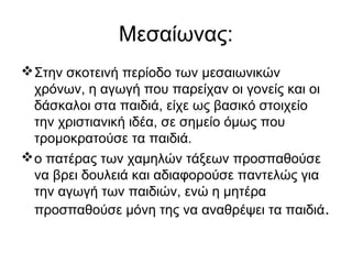 Μεσαίωνας:
Στην σκοτεινή περίοδο των μεσαιωνικών
χρόνων, η αγωγή που παρείχαν οι γονείς και οι
δάσκαλοι στα παιδιά, είχε ως βασικό στοιχείο
την χριστιανική ιδέα, σε σημείο όμως που
τρομοκρατούσε τα παιδιά.
ο πατέρας των χαμηλών τάξεων προσπαθούσε
να βρει δουλειά και αδιαφορούσε παντελώς για
την αγωγή των παιδιών, ενώ η μητέρα
προσπαθούσε μόνη της να αναθρέψει τα παιδιά.
 