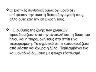 Οι βιοτικές συνθήκες όμως όχι μόνο δεν
επέτρεπαν την σωστή διαπαιδαγώγησή τους,
αλλά ούτε καν την επιβίωσή τους.
 Ο ρυθμός της ζωής των χωρικών
προσδιορίζεται από την ανατολή και τη δύση του
ήλιου και η παραμονή τους στο σπίτι είναι
περιορισμένη. Το αγροτικό σπίτι κατασκευάζεται
από λάσπη και άχυρα ή ξύλο. Περιλαμβάνει ένα
και μοναδικό δωμάτιο με φτωχό εξοπλισμό.
 