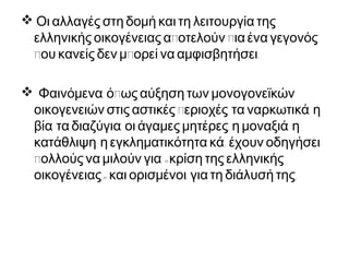  Οι αλλαγές στη δομή και τη λειτουργία της
π πελληνικής οικογένειας α οτελούν ια ένα γεγονός
π π .ου κανείς δεν μ ορεί να αμφισβητήσει
 , πΦαινόμενα ό ως αύξηση των μονογονεϊκών
π , ,οικογενειών στις αστικές εριοχές τα ναρκωτικά η
, , , ,βία τα διαζύγια οι άγαμες μητέρες η μοναξιά η
, .κατάθλιψη η εγκληματικότητα κά έχουν οδηγήσει
π «ολλούς να μιλούν για κρίση της ελληνικής
» , .οικογένειας και ορισμένοι για τη διάλυσή της
 