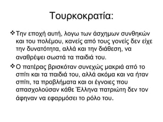 Τουρκοκρατία:
Την εποχή αυτή, λογω των άσχημων συνθηκών
και του πολέμου, κανείς από τους γονείς δεν είχε
την δυνατότητα, αλλά και την διάθεση, να
αναθρέψει σωστά τα παιδιά του.
Ο πατέρας βρισκόταν συνεχώς μακριά από το
σπίτι και τα παιδιά του, αλλά ακόμα και να ήταν
σπίτι, τα προβλήματα και οι έγνοιες που
απασχολούσαν κάθε Έλληνα πατριώτη δεν τον
άφηναν να εφαρμόσει το ρόλο του.
 