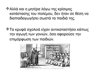 Αλλά και η μητέρα λόγω της κρίσιμης
κατάστασης του πολέμου, δεν ήταν σε θέση να
διαπαιδαγωγήσει σωστά τα παιδιά της.
Τα κρυφά σχολειά είχαν αντικαταστήσει κάπως
την αγωγή των γονιών, όσο αφορούσε την
επιμόρφωση των παιδιών.
 