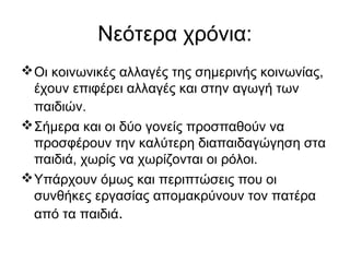 Νεότερα χρόνια:
Οι κοινωνικές αλλαγές της σημερινής κοινωνίας,
έχουν επιφέρει αλλαγές και στην αγωγή των
παιδιών.
Σήμερα και οι δύο γονείς προσπαθούν να
προσφέρουν την καλύτερη διαπαιδαγώγηση στα
παιδιά, χωρίς να χωρίζονται οι ρόλοι.
Υπάρχουν όμως και περιπτώσεις που οι
συνθήκες εργασίας απομακρύνουν τον πατέρα
από τα παιδιά.
 