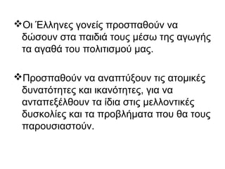 Οι Έλληνες γονείς προσπαθούν να
δώσουν στα παιδιά τους μέσω της αγωγής
τα αγαθά του πολιτισμού μας.
Προσπαθούν να αναπτύξουν τις ατομικές
δυνατότητες και ικανότητες, για να
ανταπεξέλθουν τα ίδια στις μελλοντικές
δυσκολίες και τα προβλήματα που θα τους
παρουσιαστούν.
 