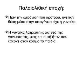 Παλαιολιθική εποχή:
Πριν την εμφάνιση του αρότρου, ηγετική
θέση μέσα στην οικογένεια είχε η γυναίκα.
Η γυναίκα λατρεύτηκε ως θεά της
γονιμότητας, μιας και αυτή ήταν που
έφερνε στον κόσμο τα παιδιά.
 