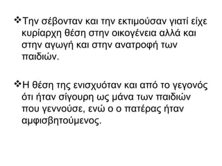 Την σέβονταν και την εκτιμούσαν γιατί είχε
κυρίαρχη θέση στην οικογένεια αλλά και
στην αγωγή και στην ανατροφή των
παιδιών.
Η θέση της ενισχυόταν και από το γεγονός
ότι ήταν σίγουρη ως μάνα των παιδιών
που γεννούσε, ενώ ο ο πατέρας ήταν
αμφισβητούμενος.
 