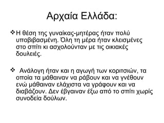 Αρχαία Ελλάδα:
Η θέση της γυναίκας-μητέρας ήταν πολύ
υποβιβασμένη. Όλη τη μέρα ήταν κλεισμένες
στο σπίτι κι ασχολούνταν με τις οικιακές
δουλειές.
 Ανάλογη ήταν και η αγωγή των κοριτσιών, τα
οποία τα μάθαιναν να ράβουν και να γνέθουν
ενώ μάθαιναν ελάχιστα να γράφουν και να
διαβάζουν. Δεν έβγαιναν έξω από το σπίτι χωρίς
συνοδεία δούλων.
 