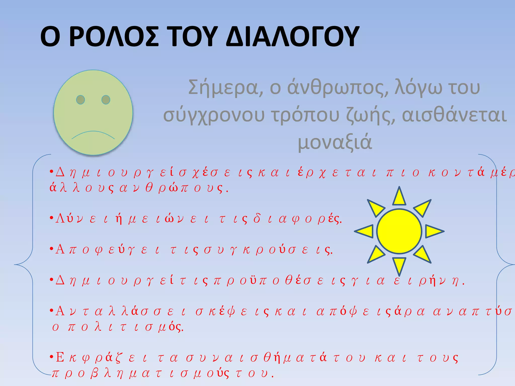 Ο ΡΟΛΟΣ ΤΟΥ ΔΙΑΛΟΓΟΥ
Σήμερα, ο άνθρωπος, λόγω του
σύγχρονου τρόπου ζωής, αισθάνεται
μοναξιά
•Δημιουργεί σχέσεις και έρχεται πιο κοντά μέρ
άλλους ανθρώπους .
•Λύνει ή μειώνει τις διαφορές.
•Αποφεύγει τις συγκρούσεις.
•Δημιουργεί τις προϋποθέσεις για ειρήνη.
•Ανταλλάσσει σκέψεις και απόψεις άρα αναπτύσσ
ο πολιτισμός.
•Εκφράζει τα συναισθήματά του και τους
προβληματισμούς του.
 