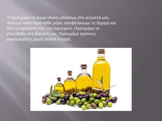 Προτιμάμε το ψωμί ολικής αλέσεως στα γεύματά μας,
πίνουμε πολύ νερό κάθε μέρα, αποφεύγουμε τη ζάχαρη και
όλα τα προϊόντα που την περιέχουν. Προτιμάμε το
ελαιόλαδο στα φαγητά μας. Προτιμάμε τρόπους
μαγειρέματος χωρίς πολλά λιπαρά.
 