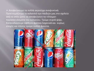  Αποφεύγουμε τα πολλά αεριούχα αναψυκτικά.
Προετοιμάζουμε το κολατσιό των παιδιών μας στο σχολείο
από το σπίτι ώστε να αποφεύγουν τα «έτοιμα»
παρασκευάσματα του κυλικείου. Τρώμε συχνά ψάρι.
Καταναλώνουμε άφθονα φρέσκα λαχανικά και κυρίως
εποχής και επίσης τρώμε πολλά φρούτα.
 