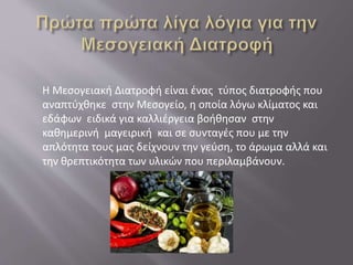 Η Μεσογειακή Διατροφή είναι ένας τύπος διατροφής που
αναπτύχθηκε στην Μεσογείο, η οποία λόγω κλίματος και
εδάφων ειδικά για καλλιέργεια βοήθησαν στην
καθημερινή μαγειρική και σε συνταγές που με την
απλότητα τους μας δείχνουν την γεύση, το άρωμα αλλά και
την θρεπτικότητα των υλικών που περιλαμβάνουν.
 