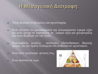 Είναι πλούσια σε βιταμίνες και ιχνοστοιχεία.
Είναι πλούσια σε μονοακόρεστα και πολυακόρεστα λιπαρά οξέα
και είναι φτωχή σε κορεσμένα, σε λιπαρά οξέα και χοληστερόλη
που είναι βλαβερή για την υγεία.
Περιλαμβάνει μεγάλες ποσότητες υδατανθράκων, βασικής
τροφής για την ομαλή λειτουργία του ανθρώπινου οργανισμού.
Δίνει στον οργανισμό φυτικές ίνες.
Είναι πλούσια σε νερό.
 