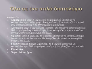 ΚΑΘΗΜΕΡΙΝΑ:
 Δημητριακά : μέχρι 8 μερίδες και σε μια μερίδα μπορούμε να
καταναλώσουμε 1 φέτα ψωμί ολικής αλέσεως ή μισό φλυτζάνι τσαγιού
ρύζι ολικής αλέσεως ή 50-60 γραμμάρια μακαρόνια
 Λαχανικά : μέχρι 3 μερίδες , σε 1 μερίδα μπορούμε να καταναλώσουμε
100 γραμμάρια λαχανικά επιλογής όπως καλαμπόκι, καρότο, ντομάτα,
αγγούρι, κολοκύθι, μελιτζάνα και άλλα.
 Φρούτα : μέχρι 5 μερίδες , σε 1 μερίδα μπορούμε να καταναλώσουμε
ένα φρούτο, όπως ένα πορτοκάλι, ένα μήλο, μία μπανάνα, ένα αχλάδι,
σταφύλι και άλλα.
 Γαλακτοκομικά : μέχρι 2 μερίδες , σε 1 μερίδα μπορούμε να
καταναλώσουμε 200 γραμμάρια γιαούρτι ή ένα φλυτζάνι τσαγιού γάλα.
 Ελαιόλαδο
 Νερό : 6-8 ποτήρια
 
