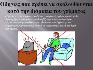 Πρέπει να τρώμε πάντοτε καθιστοί στο τραπέζι, τρώμε πρωινό κάθε
μέρα, τρώμε αργά και δεν καταβροχθίζουμε γρήγορα τα γεύματα
μας. Αποφεύγουμε να βλέπουμε τηλεόραση ταυτόχρονα με τα
γεύματα μας. Οργανώνουμε σωστά τα γεύματα ανά τακτά σταθερά
διαστήματα.
 