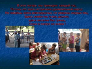 В этот лагерь мы приходим каждый год, В этот лагерь мы приходим каждый год, 
Потому что здесь встречаем удивительный народ: Потому что здесь встречаем удивительный народ: 
Не найдёшь здесь равнодушных, не увидишь хмурых лиц, Не найдёшь здесь равнодушных, не увидишь хмурых лиц, 
Здесь живём мы очень дружно,Здесь живём мы очень дружно,
здесь веселье без границ.здесь веселье без границ.
Скуки в лагере не знаем !Скуки в лагере не знаем !
 