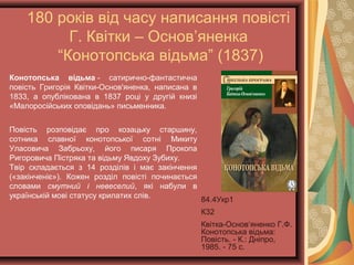180 років від часу написання повісті
Г. Квітки – Основ’яненка
“Конотопська відьма” (1837)
84.4Укр1
К32
Квітка-Основ‘яненко
Г.Ф. Конотопська
відьма: Повість. - К.:
Дніпро, 1985. - 75 с.
Конотопська відьма - сатирично-фантастична
повість Григорія Квітки-Основ'яненка, написана в
1833, а опублікована в 1837 році у другій книзі
«Малоросійських оповідань» письменника.
Повість розповідає про козацьку старшину,
сотника славної конотопської сотні Микиту
Уласовича Забрьоху, його писаря Прокопа
Ригоровича Пістряка та відьму Явдоху Зубиху.
Твір складається з 14 розділів і має закінчення
(«закінченіє»). Кожен розділ повісті починається
словами смутний і невеселий, які набули в
українській мові статусу крилатих слів.
 
