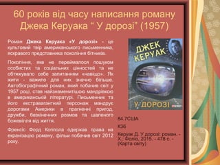 60 років від часу написання роману
Джека Керуака “ У дорозі” (1957)
84.7США
К36
Керуак Д. У дорозі: роман.
- Х.: Фоліо, 2015. - 478 с. -
(Карта світу)
Роман Джека Керуака «У дорозі» - це
культовий твір американського письменника,
яскравого представника покоління бітників.
Покоління, яке не переймалося пошуком
особистих та соціальних цінностей та не
обтяжувало себе запитанням «навіщо». Як
жити - важило для них значно більше.
Автобіографічний роман, який побачив світ у
1957 році, став найзнаменитішою мандрівкою
в американській літературі. Письменник та
його екстравагантний персонаж мандрує
дорогами Америки в прагненні пригод,
дружби, безкінечних розмов та шаленого
божевілля від життя.
Френсіс Форд Коппола одержав права на
екранізацію роману, фільм побачив світ 2012
року.
 