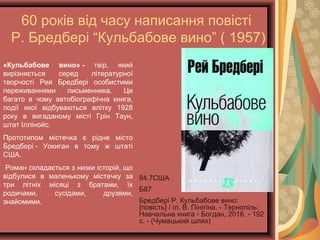 60 років від часу написання повісті
Р. Бредбері “Кульбабове вино” ( 1957)
84.7США
Б87
Бредбері Р. Кульбабове вино:
[повість] / іл. В. Пінігіна. -
Тернопіль: Навчальна книга -
Богдан, 2016. - 192 с. -
(Чумацький шлях)
«Кульбабове вино» - твір, який
вирізняється серед літературної
творчості Рея Бредбері особистими
переживаннями письменника. Це
багато в чому автобіографічна книга,
події якої відбуваються влітку 1928
року в вигаданому місті Грін Таун,
штат Іллінойс.
Прототипом містечка є рідне місто
Бредбері - Уокиган в тому ж штаті
США.
Роман складається з низки історій, що
відбулися в маленькому містечку за
три літніх місяці з братами, їх
родичами, сусідами, друзями,
знайомими.
 