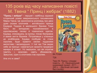 135 років від часу написання повісті
М. Твена “ Принц і жебрак” (1882)
84.7США
Т26
Твен М. Принц і злидар:
повість. - К.:
Національний книжковий
проект, 2011. - 240 с. -
(Дитячий світовий
бестселер)
"Принц і жебрак" - перший і найбільш відомий
історичний роман американського письменника
Марка Твена. Це захоплююча розповідь про двох
дуже схожих хлопчиків - англійського принца
Едуарда Тюдора й маленького бідняка Тома
Кенті, які випадково познайомилися в
королівському палаці й помінялися одягом.
Едуард, опинившись на вулиці, пізнає безправне
й важке життя бідняків. Потрапивши у в'язницю
до розбійників, Едуард пообіцяв: як стане
королем, буде правити своїми підданими
милостиво і великодушно. У той час Том видає
себе за принца і намагається засвоїти придворні
манери й етикет. Усі вирішили, що він втратив
пам'ять і, можливо, навіть збожеволів...
Зрештою, один із хлопчиків стає королем.
Але хто ж саме?
 