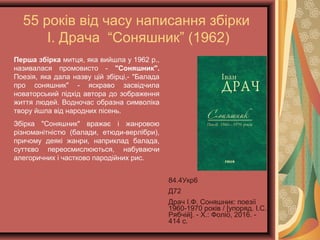 55 років від часу написання збірки
І. Драча “Соняшник” (1962)
84.4Укр6
Д72
Драч І.Ф. Соняшник: поезії
1960-1970 років / [упоряд.
І.С. Рябчій]. - Х.: Фоліо,
2016. - 414 с.
Перша збірка митця, яка вийшла у 1962 р.,
називалася промовисто - "Соняшник".
Поезія, яка дала назву цій збірці,- "Балада
про соняшник" - яскраво засвідчила
новаторський підхід автора до зображення
життя людей. Водночас образна символіка
твору йшла від народних пісень.
Збірка "Соняшник" вражає і жанровою
різноманітністю (балади, етюди-верлібри),
причому деякі жанри, наприклад балада,
суттєво переосмислюються, набуваючи
алегоричних і частково пародійних рис.
 