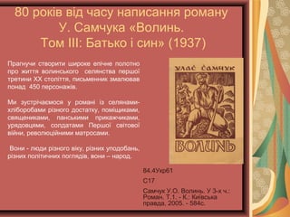 80 років від часу написання роману
У. Самчука «Волинь.
Том ІІІ: Батько і син» (1937)
Прагнучи створити широке епічне полотно
про життя волинського селянства першої
третини XX століття, письменник змалював
понад 450 персонажів.
Ми зустрічаємося у романі із селянами-
хліборобами різного достатку, поміщиками,
священиками, панськими прикажчиками,
урядовцями, солдатами Першої світової
війни, революційними матросами.
Вони - люди різного віку, різних уподобань,
різних політичних поглядів, вони – народ.
84.4Укр61
С17
Самчук У.О. Волинь. У 3-х ч.:
Роман. Т.1. - К.: Київська
правда, 2005. - 584с.
 