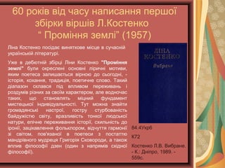 60 років від часу написання першої
збірки віршів Л.Костенко
“ Проміння землі” (1957)
Ліна Костенко посідає виняткове місце в сучасній
українській літературі.
Уже в дебютній збірці Ліни Костенко "Проміння
землі" були окреслені основні ліричні мотиви,
яким поетеса залишається вірною до сьогодні, -
історія, кохання, традиція, поетичне слово. Такий
діапазон склався під впливом переживань і
роздумів різних за своїм характером, але водночас
таких, що становлять міцний фундамент
мистецької індивідуальності. Тут можна знайти
громадянські настрої, гостру стурбованість
байдужістю світу, вразливість тонкої людської
натури, епічне переживання історії, схильність до
іронії, зацікавлення фольклором, відчуття гармонії
зі світом, пов'язаної в поетеси з постаттю
мандрівного мудреця Григорія Сковороди, а також
вплив філософії дзен (один з напрямів східної
філософії).
84.4Укр6
К72
Костенко Л.В.
Вибране. - К.: Дніпро,
1989. - 559с.
 