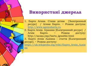 Використані джерела
1. Барто Агния. Стихи детям [Электронный
ресурс] / Агния Барто. − Режим доступа:
http://www.agniyabarto.ru
2. Барто Агнія. Іграшки [Електронний ресурс] /
Агнія Барто. − Режим доступу:
http://казка.укр/barto_igrashki.html
3. Барто Агнія Львівна : стаття [Електронний
ресурс]. − Режим доступу:
https://uk.wikipedia.org/wiki/Барто_Агнія_Львів
на
 