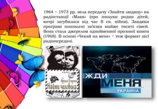 1964 − 1973 рр. вела передачу «Знайти людину» на
радіостанції «Маяк» (про пошуки родин дітей,
котрі загубилися від час ІІ св. війни). Завдяки
програмі поновлені зв’язки майже тисячі сімей.
Вона стала джерелом однойменної прозової книги
(1968). В основі «Чекай на мене» − теж формат цієї
радіопередачі.
 