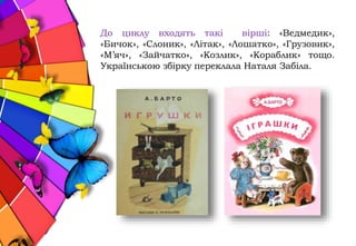 До циклу входять такі вірші: «Ведмедик»,
«Бичок», «Слоник», «Літак», «Лошатко», «Грузовик»,
«М’яч», «Зайчатко», «Козлик», «Кораблик» тощо.
Українською збірку переклала Наталя Забіла.
 