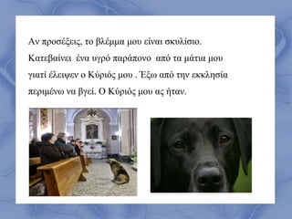 Αν προσέξεις, το βλέμμα μου είναι σκυλίσιο.
Κατεβαίνει ένα υγρό παράπονο από τα μάτια μου
γιατί έλειψεν ο Κύριός μου . Έξω από την εκκλησία
περιμένω να βγεί. Ο Κύριός μου ας ήταν.
 