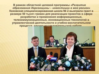 В рамках областной целевой программы «Развитие
образования Херсонщины – инвестиции в мой регион»
Каховская специализированная школа № 2 выиграла грант в
размере 50 тысяч гривен для реализации проектов в сфере
разработки и применения информационных,
телекоммуникационных, инновационных технологий в
управленческой деятельности и учебно-воспитательном
процессе, научно-исследовательской работе.
 