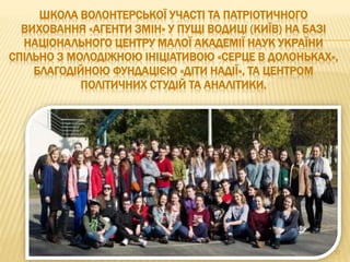 ШКОЛА ВОЛОНТЕРСЬКОЇ УЧАСТІ ТА ПАТРІОТИЧНОГО
ВИХОВАННЯ «АГЕНТИ ЗМІН» У ПУЩІ ВОДИЦІ (КИЇВ) НА БАЗІ
НАЦІОНАЛЬНОГО ЦЕНТРУ МАЛОЇ АКАДЕМІЇ НАУК УКРАЇНИ
СПІЛЬНО З МОЛОДІЖНОЮ ІНІЦІАТИВОЮ «СЕРЦЕ В ДОЛОНЬКАХ»,
БЛАГОДІЙНОЮ ФУНДАЦІЄЮ «ДІТИ НАДІЇ», ТА ЦЕНТРОМ
ПОЛІТИЧНИХ СТУДІЙ ТА АНАЛІТИКИ.
17
 