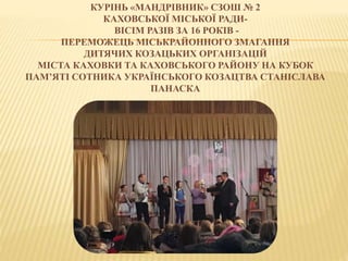 КУРІНЬ «МАНДРІВНИК» СЗОШ № 2
КАХОВСЬКОЇ МІСЬКОЇ РАДИ-
ВІСІМ РАЗІВ ЗА 16 РОКІВ -
ПЕРЕМОЖЕЦЬ МІСЬКРАЙОННОГО ЗМАГАННЯ
ДИТЯЧИХ КОЗАЦЬКИХ ОРГАНІЗАЦІЙ
МІСТА КАХОВКИ ТА КАХОВСЬКОГО РАЙОНУ НА КУБОК
ПАМ’ЯТІ СОТНИКА УКРАЇНСЬКОГО КОЗАЦТВА СТАНІСЛАВА
ПАНАСКА
 