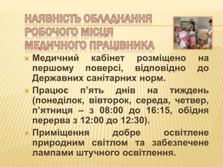  Медичний кабінет розміщено на
першому поверсі, відповідно до
Державних санітарних норм.
 Працює п’ять днів на тиждень
(понеділок, вівторок, середа, четвер,
п’ятниця – з 08:00 до 16:15, обідня
перерва з 12:00 до 12:30).
 Приміщення добре освітлене
природним світлом та забезпечене
лампами штучного освітлення.
 