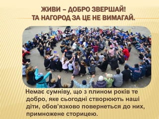 ЖИВИ – ДОБРО ЗВЕРШАЙ!
ТА НАГОРОД ЗА ЦЕ НЕ ВИМАГАЙ.
Немає сумніву, що з плином років те
добро, яке сьогодні створюють наші
діти, обов’язково повернеться до них,
примножене сторицею.
 