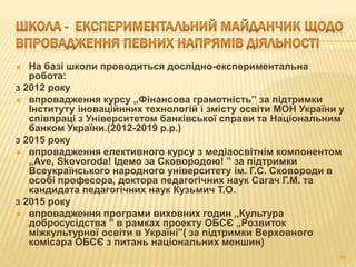  На базі школи проводиться дослідно-експериментальна
робота:
з 2012 року
 впровадження курсу „Фінансова грамотність” за підтримки
Інституту іноваційнних технологій і змісту освіти МОН України у
співпраці з Університетом банківської справи та Національним
банком України.(2012-2019 р.р.)
з 2015 року
 впровадження елективного курсу з медіаосвітнім компонентом
„Ave, Skovoroda! Ідемо за Сковородою! ” за підтримки
Всеукраїнського народного університету ім. Г.С. Сковороди в
особі професора, доктора педагогічних наук Сагач Г.М. та
кандидата педагогічних наук Кузьмич Т.О.
з 2015 року
 впровадження програми виховних годин „Культура
добросусідства ” в рамках проекту ОБСЄ „Розвиток
міжкультурної освіти в Україні”( за підтримки Верховного
комісара ОБСЄ з питань національних меншин)
55
 