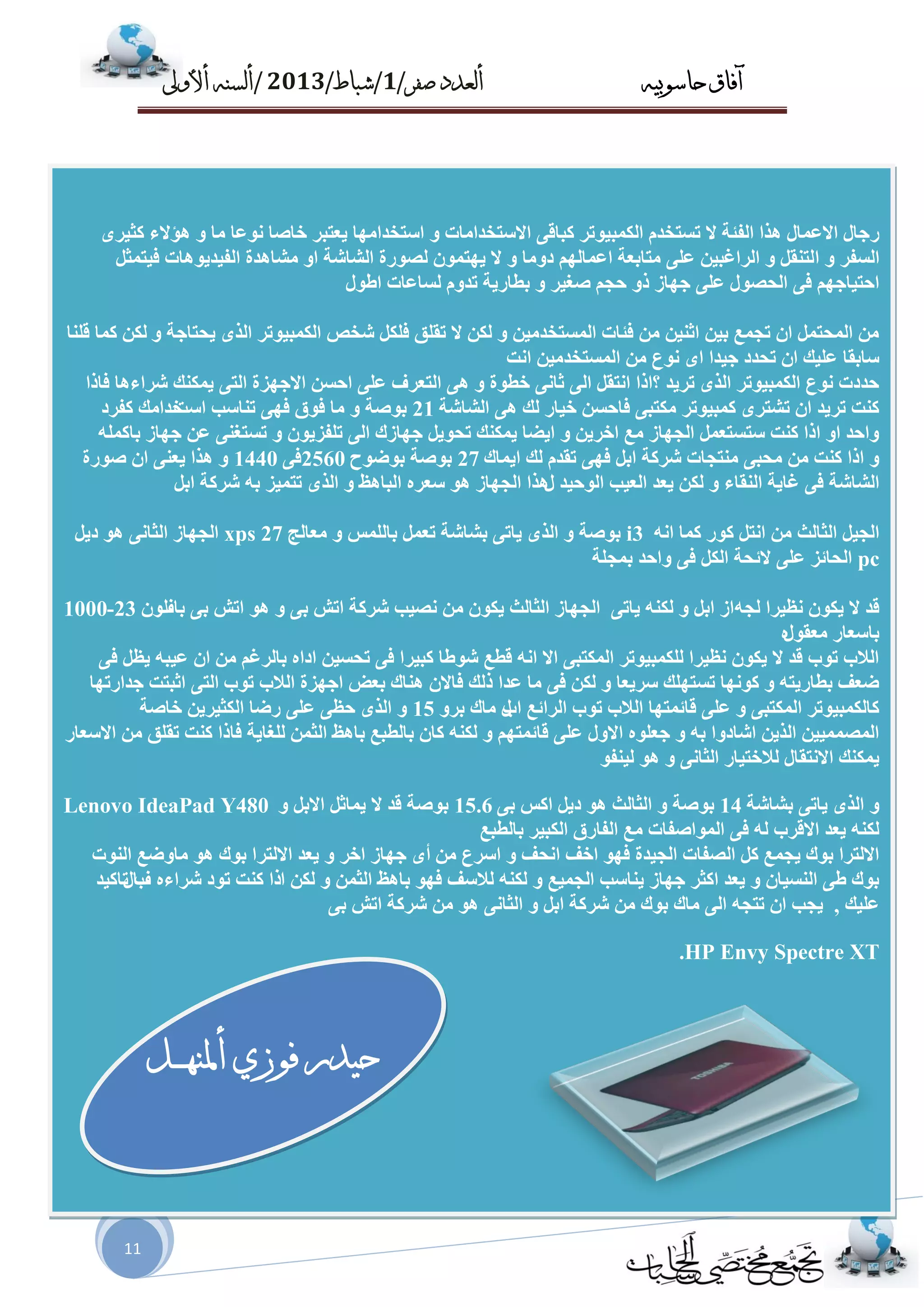 ‫حاسىبُه‬ ‫آفاق‬‫صفز‬ ‫أىعدد‬/1/‫شباط‬/2013/‫أألوىل‬ ‫أىسنه‬
11
‫س‬ٜ‫وض١ش‬ ‫٘ؤالء‬ ٚ ‫ِب‬ ‫ٔٛػب‬ ‫خبغب‬ ‫٠ؼزجش‬ ‫اسزخذاِٙب‬ ٚ ‫االسزخذاِبد‬ ٝ‫وجبل‬ ‫اٌىّج١ٛرش‬ َ‫رسزخذ‬ ‫ال‬ ‫اٌفئخ‬ ‫٘زا‬ ‫االػّبي‬ ‫عبي‬
‫ا‬ ٚ ‫اٌسفش‬ً‫ف١زّض‬ ‫اٌف١ذ٠ٛ٘بد‬ ‫ِطب٘ذح‬ ٚ‫ا‬ ‫اٌطبضخ‬ ‫ٌػٛسح‬ ّْٛ‫٠ٙز‬ ‫ال‬ ٚ ‫دِٚب‬ ٌُٙ‫اػّب‬ ‫ِزبثؼخ‬ ٍٝ‫ػ‬ ٓ١‫اٌشاغج‬ ٚ ً‫ٌزٕم‬
‫اطٛي‬ ‫ٌسبػبد‬ َٚ‫رذ‬ ‫ثطبس٠خ‬ ٚ ‫غغ١ش‬ ُ‫ؽغ‬ ٚ‫ر‬ ‫عٙبص‬ ٍٝ‫ػ‬ ‫اٌؾػٛي‬ ٝ‫ف‬ ُٙ‫اؽز١بع‬
ٚ ‫٠ؾزبعخ‬ ٜ‫اٌز‬ ‫اٌىّج١ٛرش‬ ‫ضخع‬ ً‫فٍى‬ ‫رمٍك‬ ‫ال‬ ٓ‫ٌى‬ ٚ ٓ١ِ‫اٌّسزخذ‬ ‫فئبد‬ ِٓ ٓ١ٕ‫اص‬ ٓ١‫ث‬ ‫رغّغ‬ ْ‫ا‬ ًّ‫اٌّؾز‬ ِٓ‫لٍٕب‬ ‫وّب‬ ٓ‫ٌى‬
‫أذ‬ ٓ١ِ‫اٌّسزخذ‬ ِٓ ‫ٔٛع‬ ٜ‫ا‬ ‫ع١ذا‬ ‫رؾذد‬ ْ‫ا‬ ‫ػٍ١ه‬ ‫سبثمب‬
‫فبرا‬ ‫ضشاء٘ب‬ ‫٠ّىٕه‬ ٝ‫اٌز‬ ‫االعٙضح‬ ٓ‫اؽس‬ ٍٝ‫ػ‬ ‫اٌزؼشف‬ ٝ٘ ٚ ‫خطٛح‬ ٝٔ‫صب‬ ٌٝ‫ا‬ ً‫أزم‬ ‫؟ارا‬ ‫رش٠ذ‬ ٜ‫اٌز‬ ‫اٌىّج١ٛرش‬ ‫ٔٛع‬ ‫ؽذدد‬
‫اٌطبضخ‬ ٝ٘ ‫ٌه‬ ‫خ١بس‬ ٓ‫فبؽس‬ ٝ‫ِىزج‬ ‫وّج١ٛرش‬ ٜ‫رطزش‬ ْ‫ا‬ ‫رش٠ذ‬ ‫وٕذ‬21‫اسذ‬ ‫رٕبست‬ ٝٙ‫ف‬ ‫فٛق‬ ‫ِب‬ ٚ ‫ثٛغخ‬‫وفشد‬ ‫خذاِه‬
ٍّٗ‫ثبو‬ ‫عٙبص‬ ٓ‫ػ‬ ٕٝ‫رسزغ‬ ٚ ْٛ٠‫رٍفض‬ ٌٝ‫ا‬ ‫عٙبصن‬ ً٠ٛ‫رؾ‬ ‫٠ّىٕه‬ ‫ا٠ضب‬ ٚ ٓ٠‫اخش‬ ‫ِغ‬ ‫اٌغٙبص‬ ًّ‫سزسزؼ‬ ‫وٕذ‬ ‫ارا‬ ٚ‫ا‬ ‫ٚاؽذ‬
‫ا٠ّبن‬ ‫ٌه‬ َ‫رمذ‬ ٝٙ‫ف‬ ً‫اث‬ ‫ضشوخ‬ ‫ِٕزغبد‬ ٝ‫ِؾج‬ ِٓ ‫وٕذ‬ ‫ارا‬ ٚ27‫ثٛضٛػ‬ ‫ثٛغخ‬2560ٝ‫ف‬1440‫غٛسح‬ ْ‫ا‬ ٕٝ‫٠ؼ‬ ‫٘زا‬ ٚ
‫ي‬ ‫اٌٛؽ١ذ‬ ‫اٌؼ١ت‬ ‫٠ؼذ‬ ٓ‫ٌى‬ ٚ ‫إٌمبء‬ ‫غب٠خ‬ ٝ‫ف‬ ‫اٌطبضخ‬ً‫اث‬ ‫ضشوخ‬ ٗ‫ث‬ ‫رزّ١ض‬ ٜ‫اٌز‬ ٚ ‫اٌجب٘ظ‬ ٖ‫سؼش‬ ٛ٘ ‫اٌغٙبص‬ ‫٘زا‬
ً٠‫د‬ ٛ٘ ٝٔ‫اٌضب‬ ‫اٌغٙبص‬ xps 27 ‫ِؼبٌظ‬ ٚ ‫ثبٌٍّس‬ ًّ‫رؼ‬ ‫ثطبضخ‬ ٝ‫٠بر‬ ٜ‫اٌز‬ ٚ ‫ثٛغخ‬ i3 ٗٔ‫ا‬ ‫وّب‬ ‫وٛس‬ ً‫أز‬ ِٓ ‫اٌضبٌش‬ ً١‫اٌغ‬
‫ثّغٍخ‬ ‫ٚاؽذ‬ ٝ‫ف‬ ً‫اٌى‬ ‫الئؾخ‬ ٍٝ‫ػ‬ ‫اٌؾبئض‬ pc
‫ثبف‬ ٝ‫ث‬ ‫ارص‬ ٛ٘ ٚ ٝ‫ث‬ ‫ارص‬ ‫ضشوخ‬ ‫ٔػ١ت‬ ِٓ ْٛ‫٠ى‬ ‫اٌضبٌش‬ ‫اٌغٙبص‬ٌْٛ23-1000 ٗ‫ٌغ‬ ‫ٔظ١شا‬ ْٛ‫٠ى‬ ‫ال‬ ‫لذ‬ٝ‫٠بر‬ ٕٗ‫ٌى‬ ٚ ً‫اث‬ ‫اص‬
‫ِؼمٛي‬ ‫ثبسؼبس‬ٖ
ٝ‫ف‬ ً‫٠ظ‬ ٗ‫ػ١ج‬ ْ‫ا‬ ِٓ ُ‫ثبٌشغ‬ ٖ‫ادا‬ ٓ١‫رؾس‬ ٝ‫ف‬ ‫وج١شا‬ ‫ضٛطب‬ ‫لطغ‬ ٗٔ‫ا‬ ‫اال‬ ٝ‫اٌّىزج‬ ‫ٌٍىّج١ٛرش‬ ‫ٔظ١شا‬ ْٛ‫٠ى‬ ‫ال‬ ‫لذ‬ ‫رٛة‬ ‫اٌالة‬
‫رٛة‬ ‫اٌالة‬ ‫اعٙضح‬ ‫ثؼض‬ ‫ٕ٘بن‬ ْ‫فبال‬ ‫رٌه‬ ‫ػذا‬ ‫ِب‬ ٝ‫ف‬ ٓ‫ٌى‬ ٚ ‫سش٠ؼب‬ ‫رسزٍٙه‬ ‫وٛٔٙب‬ ٚ ٗ‫ثطبس٠ز‬ ‫ضؼف‬‫عذاسرٙب‬ ‫اصجزذ‬ ٝ‫اٌز‬
‫اة‬ ‫اٌشائغ‬ ‫رٛة‬ ‫اٌالة‬ ‫لبئّزٙب‬ ٍٝ‫ػ‬ ٚ ٝ‫اٌّىزج‬ ‫وبٌىّج١ٛرش‬ٚ‫ثش‬ ‫ِبن‬ ‫ي‬15‫سضب‬ ٍٝ‫ػ‬ ٝ‫ؽظ‬ ٜ‫اٌز‬ ٚ‫خبغخ‬ ٓ٠‫اٌىض١ش‬
‫االسؼبس‬ ِٓ ‫رمٍك‬ ‫وٕذ‬ ‫فبرا‬ ‫ٌٍغب٠خ‬ ّٓ‫اٌض‬ ‫ثب٘ظ‬ ‫ثبٌطجغ‬ ْ‫وب‬ ٕٗ‫ٌى‬ ٚ ُٙ‫لبئّز‬ ٍٝ‫ػ‬ ‫االٚي‬ ٍٖٛ‫عؼ‬ ٚ ٗ‫ث‬ ‫اضبدٚا‬ ٓ٠‫اٌز‬ ٓ١١ّّ‫اٌّػ‬
‫ا‬ ‫ٌالخز١بس‬ ‫االٔزمبي‬ ‫٠ّىٕه‬ٛ‫ٌ١ٕف‬ ٛ٘ ٚ ٝٔ‫ٌضب‬
Lenovo IdeaPad Y480 ‫ثطبضخ‬ ٝ‫٠بر‬ ٜ‫اٌز‬ ٚ14ٝ‫ث‬ ‫اوس‬ ً٠‫د‬ ٛ٘ ‫اٌضبٌش‬ ٚ ‫ثٛغخ‬15.6ٚ ً‫االث‬ ً‫٠ّبص‬ ‫ال‬ ‫لذ‬ ‫ثٛغخ‬
‫ثبٌطجغ‬ ‫اٌىج١ش‬ ‫اٌفبسق‬ ‫ِغ‬ ‫اٌّٛاغفبد‬ ٝ‫ف‬ ٌٗ ‫االلشة‬ ‫٠ؼذ‬ ٕٗ‫ٌى‬
ِٓ ‫اسشع‬ ٚ ‫أؾف‬ ‫اخف‬ ٛٙ‫ف‬ ‫اٌغ١ذح‬ ‫اٌػفبد‬ ً‫و‬ ‫٠غّغ‬ ‫ثٛن‬ ‫االٌزشا‬‫أ‬‫االٌزش‬ ‫٠ؼذ‬ ٚ ‫اخش‬ ‫عٙبص‬ ٜ‫إٌٛد‬ ‫ِبٚضغ‬ ٛ٘ ‫ثٛن‬ ‫ا‬
‫ا‬ ٓ‫ٌى‬ ٚ ّٓ‫اٌض‬ ‫ثب٘ظ‬ ٛٙ‫ف‬ ‫ٌالسف‬ ٕٗ‫ٌى‬ ٚ ‫اٌغّ١غ‬ ‫٠ٕبست‬ ‫عٙبص‬ ‫اوضش‬ ‫٠ؼذ‬ ٚ ْ‫إٌس١ب‬ ٝ‫ط‬ ‫ثٛن‬‫ف‬ ٖ‫ضشاء‬ ‫رٛد‬ ‫وٕذ‬ ‫را‬‫ثبي‬‫ربو١ذ‬
‫ػٍ١ه‬,ٝ‫ث‬ ‫ارص‬ ‫ضشوخ‬ ِٓ ٛ٘ ٝٔ‫اٌضب‬ ٚ ً‫اث‬ ‫ضشوخ‬ ِٓ ‫ثٛن‬ ‫ِبن‬ ٌٝ‫ا‬ ٗ‫رزغ‬ ْ‫ا‬ ‫٠غت‬
.HP Envy Spectre XT
‫ـو‬‫ـ‬‫ـ‬‫ه‬‫أملن‬ ٌ‫فىس‬ ‫حُدر‬
 
