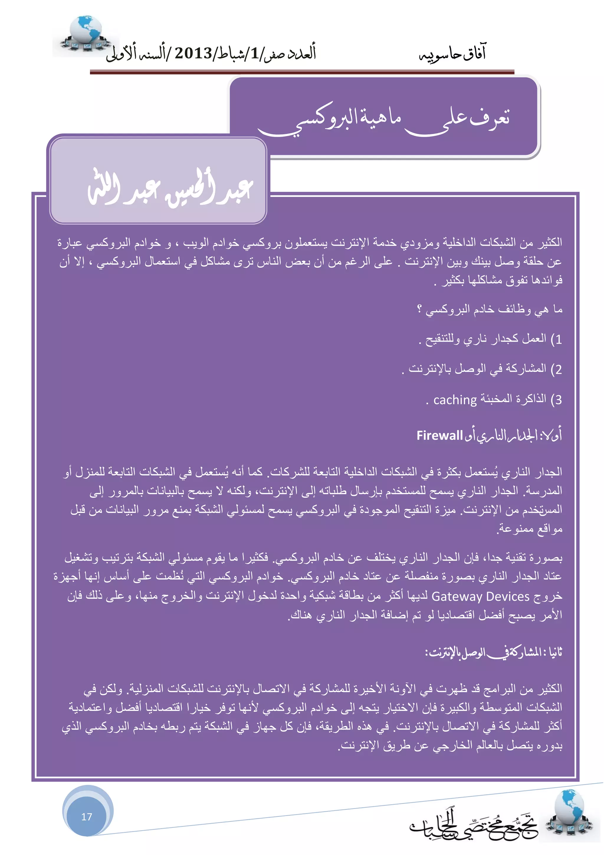 ‫حاسىبُه‬ ‫آفاق‬‫صفز‬ ‫أىعدد‬/1/‫شباط‬/2013/‫أألوىل‬ ‫أىسنه‬
17
‫لربوكسي‬‫ا‬‫مبهيت‬‫على‬‫حعزف‬
‫اٌىض١ش‬ِٓ‫اٌشجىبد‬‫اٌذاخٍ١خ‬ٞ‫ِٚضٚد‬‫خذِخ‬‫اإلٔزشٔذ‬ٍّْٛ‫٠غزؼ‬ٟ‫ثشٚوغ‬َ‫خٛاد‬‫اٌٛ٠ت‬،ٚ‫خٛاد‬َٟ‫اٌجشٚوغ‬‫ػجبسح‬
ٓ‫ػ‬‫ؽٍمخ‬ً‫ٚط‬‫ث١ٕه‬ٓ١‫ٚث‬‫اإلٔزشٔذ‬.ٍٝ‫ػ‬ُ‫اٌشغ‬ِْٓ‫أ‬‫ثؼغ‬‫إٌبط‬ٜ‫رش‬ً‫ِشبو‬ٟ‫ف‬‫اعزؼّبي‬ٟ‫اٌجشٚوغ‬،‫ئال‬ْ‫أ‬
‫فٛائذ٘ب‬‫رفٛق‬‫ِشبوٍٙب‬‫ثىض١ش‬.
‫ِب‬ٟ٘‫ٚظبئف‬َ‫خبد‬ٟ‫اٌجشٚوغ‬‫؟‬
1)ًّ‫اٌؼ‬‫وغذاس‬ٞ‫ٔبس‬‫ٌٍٚزٕم١ؼ‬.
2)‫اٌّشبسوخ‬ٟ‫ف‬ً‫اٌٛط‬‫ثبإلٔزشٔذ‬.
3)‫اٌزاوشح‬‫اٌّخجئخ‬caching.
‫أوال‬:‫اجلدار‬ٌ‫اىنار‬‫أو‬Firewall
‫اٌغذاس‬ٞ‫إٌبس‬ًّ‫ُغزؼ‬٠‫ثىضشح‬ٟ‫ف‬‫اٌشجىبد‬‫اٌذاخٍ١خ‬‫اٌزبثؼخ‬‫ٌٍششوبد‬.‫وّب‬ٗٔ‫أ‬ًّ‫ُغزؼ‬٠ٟ‫ف‬‫اٌشجىبد‬‫اٌزبثؼخ‬‫ٌٍّٕضي‬ٚ‫أ‬
‫اٌّذسعخ‬.‫اٌغذاس‬ٞ‫إٌبس‬‫٠غّؼ‬َ‫ٌٍّغزخذ‬‫ثاسعبي‬ٗ‫ؿٍجبر‬ٌٝ‫ئ‬،‫اإلٔزشٔذ‬ٕٗ‫ٌٚى‬‫ال‬‫٠غّؼ‬‫ثبٌج١بٔبد‬‫ثبٌّشٚس‬ٌٝ‫ئ‬
‫اٌّظ‬َ‫رخذ‬ِٓ‫اإلٔزشٔذ‬.‫ِ١ضح‬‫اٌزٕم١ؼ‬‫اٌّٛعٛدح‬ٟ‫ف‬ٟ‫اٌجشٚوغ‬‫٠غّؼ‬ٌٟٛ‫ٌّغئ‬‫اٌشجىخ‬‫ثّٕغ‬‫ِشٚس‬‫اٌج١بٔبد‬ًِٓ‫لج‬
‫ِٛالغ‬‫ِّٕٛػخ‬.
‫ثظٛسح‬‫رمٕ١خ‬،‫عذا‬ْ‫فا‬‫اٌغذاس‬ٞ‫إٌبس‬‫٠خزٍف‬ٓ‫ػ‬َ‫خبد‬ٟ‫اٌجشٚوغ‬.‫فىض١شا‬‫ِب‬َٛ‫٠م‬ٌٟٛ‫ِغئ‬‫اٌشجىخ‬‫ثزشر١ت‬ً١‫ٚرشغ‬
‫ػزبد‬‫اٌغذاس‬ٞ‫إٌبس‬‫ثظٛسح‬‫ِٕفظٍخ‬ٓ‫ػ‬‫ػزبد‬‫خب‬َ‫د‬ٟ‫اٌجشٚوغ‬.َ‫خٛاد‬ٟ‫اٌجشٚوغ‬ٟ‫اٌز‬‫ُظّذ‬ٍٔٝ‫ػ‬‫أعبط‬‫ئٔٙب‬‫أعٙضح‬
‫خشٚط‬Gateway Devices‫ٌذ٠ٙب‬‫أوضش‬ِٓ‫ثـبلخ‬‫شجى١خ‬‫ٚاؽذح‬‫ٌذخٛي‬‫اإلٔزشٔذ‬‫ٚاٌخشٚط‬،‫ِٕٙب‬ٍٝ‫ٚػ‬‫رٌه‬ْ‫فا‬
‫األِش‬‫٠ظجؼ‬ً‫أفؼ‬‫الزظبد٠ب‬ٌُٛ‫ر‬‫ئػبفخ‬‫اٌغذاس‬ٞ‫إٌبس‬‫ٕ٘بن‬.
‫نيب‬‫ب‬‫ث‬:‫املشبركت‬‫يف‬‫لىصل‬‫ا‬‫نج‬‫رت‬‫ن‬‫إل‬‫بب‬:
‫اٌىض١ش‬ِٓ‫اٌجشاِظ‬‫لذ‬‫ظٙشد‬ٟ‫ف‬‫ا٢ٚٔخ‬‫األخ١شح‬‫ٌٍّشبسوخ‬ٟ‫ف‬‫االرظبي‬‫ثبإلٔزشٔذ‬‫ٌٍشجىبد‬‫إٌّضٌ١خ‬.ٓ‫ٌٚى‬ٟ‫ف‬
‫اٌشجىبد‬‫اٌّزٛعـخ‬‫ٚاٌىج١شح‬ْ‫فا‬‫االخز١بس‬ٗ‫٠زغ‬ٌٝ‫ئ‬َ‫خٛاد‬ٟ‫اٌجشٚوغ‬‫ألٔٙب‬‫رٛفش‬‫خ١بسا‬‫الزظبد٠ب‬ً‫أفؼ‬‫ٚاػزّبد٠خ‬
‫أوضش‬‫ٌٍّشبسوخ‬ٟ‫ف‬‫االرظبي‬‫ثبإلٔزشٔذ‬.ٟ‫ف‬ٖ‫٘ز‬،‫اٌـش٠مخ‬ْ‫فا‬ً‫و‬‫عٙبص‬ٟ‫ف‬‫اٌشجىخ‬ُ‫٠ز‬ٗ‫سثـ‬َ‫ثخبد‬ٟ‫اٌجشٚوغ‬ٞ‫اٌز‬
ٖ‫ثذٚس‬ً‫٠زظ‬ٌُ‫ثبٌؼب‬ٟ‫اٌخبسع‬ٓ‫ػ‬‫ؿش٠ك‬‫اإلٔزشٔذ‬.
‫عبد‬‫حلسني‬‫أ‬‫عبد‬‫اهلل‬
 