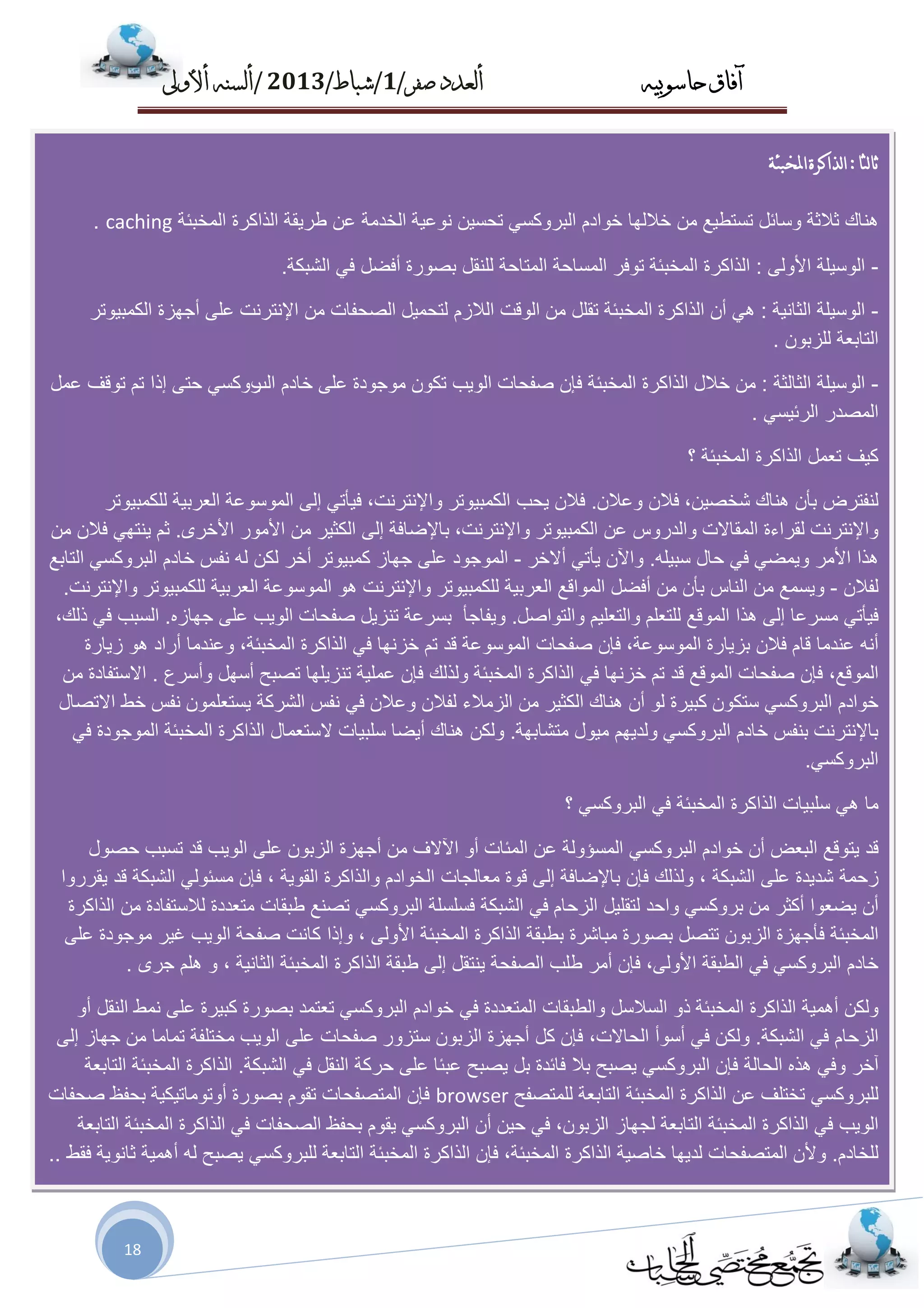 ‫حاسىبُه‬ ‫آفاق‬‫صفز‬ ‫أىعدد‬/1/‫شباط‬/2013/‫أألوىل‬ ‫أىسنه‬
18
‫لثب‬‫ب‬‫ث‬:‫املخبئت‬‫لذاكزة‬‫ا‬
‫ٕ٘بن‬‫صالصخ‬ً‫ٚعبئ‬‫رغزـ١غ‬ِٓ‫خالٌٙب‬َ‫خٛاد‬ٟ‫اٌجشٚوغ‬ٓ١‫رؾغ‬‫ٔٛػ١خ‬‫اٌخذِخ‬ٓ‫ػ‬‫ؿش٠مخ‬‫اٌزاوشح‬‫اٌّخجئخ‬caching.
-‫اٌٛع١ٍخ‬ٌٝٚ‫األ‬:‫اٌزاوشح‬‫اٌّخجئخ‬‫رٛفش‬‫اٌّغبؽخ‬‫اٌّزبؽخ‬ً‫ٌٍٕم‬‫ثظٛسح‬ً‫أفؼ‬ٟ‫ف‬‫اٌشجىخ‬.
-‫اٌٛع١ٍخ‬‫اٌضبٔ١خ‬:ْٟ٘‫أ‬‫اٌزاوشح‬‫اٌّخجئخ‬ًٍ‫رم‬ِٓ‫اٌٛلذ‬َ‫اٌالص‬ً١ّ‫ٌزؾ‬‫اٌظؾفبد‬ِٓ‫اإلٔزشٔذ‬ٍٝ‫ػ‬‫أعٙضح‬‫اٌىّج١ٛرش‬
‫اٌزبثؼخ‬ْٛ‫ٌٍضث‬.
-‫اٌٛع١ٍخ‬‫اٌضبٌضخ‬:ِٓ‫خالي‬‫اٌزاوشح‬‫اٌّخجئخ‬ْ‫فا‬‫طفؾبد‬‫اٌٛ٠ت‬ْٛ‫رى‬‫ِٛعٛدح‬ٍٝ‫ػ‬َ‫خبد‬‫اٌت‬ٟ‫سٚوغ‬ٝ‫ؽز‬‫ئرا‬ُ‫ر‬‫رٛلف‬ًّ‫ػ‬
‫اٌّظذس‬ٟ‫اٌشئ١غ‬.
‫و١ف‬ًّ‫رؼ‬‫اٌزاوشح‬‫اٌّخجئخ‬‫؟‬
‫ٌٕفزشع‬ْ‫ثأ‬‫ٕ٘بن‬،ٓ١‫شخظ‬ْ‫فال‬ْ‫ٚػال‬.ْ‫فال‬‫٠ؾت‬‫اٌىّج١ٛرش‬،‫ٚاإلٔزشٔذ‬ٟ‫ف١أر‬ٌٝ‫ئ‬‫اٌّٛعٛػخ‬‫اٌؼشث١خ‬‫ٌٍىّج١ٛرش‬
‫ٚاإلٔزشٔذ‬‫ٌمشاءح‬‫اٌّمبالد‬‫ٚاٌذسٚط‬ٓ‫ػ‬‫اٌىّج١ٛرش‬،‫ٚاإلٔزشٔذ‬‫ثبإلػبفخ‬ٌٝ‫ئ‬‫اٌىض١ش‬ِٓ‫األ‬‫ِٛس‬ٜ‫األخش‬.ُ‫ص‬ٟٙ‫٠ٕز‬ْ‫فال‬ِٓ
‫٘زا‬‫األِش‬ٟ‫ٚ٠ّؼ‬ٟ‫ف‬‫ؽبي‬ٍٗ١‫عج‬.ْ٢‫ٚا‬ٟ‫٠أر‬‫أالخش‬-‫اٌّٛعٛد‬ٍٝ‫ػ‬‫عٙبص‬‫وّج١ٛرش‬‫أخش‬ٓ‫ٌى‬ٌٗ‫ٔفظ‬َ‫خبد‬ٟ‫اٌجشٚوغ‬‫اٌزبثغ‬
ْ‫ٌفال‬-‫ٚ٠غّغ‬ِٓ‫إٌبط‬ْ‫ثأ‬ًِٓ‫أفؼ‬‫اٌّٛالغ‬‫اٌؼشث١خ‬‫ٌٍىّج١ٛرش‬‫ٚاإلٔزشٔذ‬ٛ٘‫اٌّٛعٛػخ‬‫اٌؼشث١خ‬‫ٌٍىّج١ٛرش‬‫ٚاإلٔزشٔذ‬.
ٟ‫ف١أر‬‫ِغشػب‬ٌٝ‫ئ‬‫٘زا‬‫اٌّٛلغ‬ٍُ‫ٌٍزؼ‬ُ١ٍ‫ٚاٌزؼ‬ً‫ٚاٌزٛاط‬.‫ٚ٠فبعأ‬‫ثغشػخ‬ً٠‫رٕض‬‫طفؾبد‬‫اٌٛ٠ت‬ٍٝ‫ػ‬ٖ‫عٙبص‬.‫اٌغجت‬ٟ‫ف‬،‫رٌه‬
ٗٔ‫أ‬‫ػٕذِب‬َ‫لب‬ْ‫فال‬‫ثض٠بسح‬،‫اٌّٛعٛػخ‬ْ‫فا‬‫طفؾبد‬‫اٌّٛعٛػخ‬‫لذ‬ُ‫ر‬‫خضٔٙب‬ٟ‫ف‬‫اٌزاوشح‬،‫اٌّخجئخ‬‫ٚػٕذِب‬‫أساد‬ٛ٘‫ص٠بسح‬
،‫اٌّٛلغ‬ْ‫فا‬‫طفؾبد‬‫اٌّٛلغ‬‫لذ‬ُ‫ر‬‫خضٔٙب‬ٟ‫ف‬‫اٌز‬‫اوشح‬‫اٌّخجئخ‬‫ٌٚزٌه‬ْ‫فا‬‫ػٍّ١خ‬‫رٕض٠ٍٙب‬‫رظجؼ‬ًٙ‫أع‬‫ٚأعشع‬.‫االعزفبدح‬ِٓ
َ‫خٛاد‬ٟ‫اٌجشٚوغ‬ْٛ‫عزى‬‫وج١شح‬ٌْٛ‫أ‬‫ٕ٘بن‬‫اٌىض١ش‬ِٓ‫اٌضِالء‬ْ‫ٌفال‬ْ‫ٚػال‬ٟ‫ف‬‫ٔفظ‬‫اٌششوخ‬ٍّْٛ‫٠غزؼ‬‫ٔفظ‬‫خؾ‬‫االرظبي‬
‫ثبإلٔزشٔذ‬‫ثٕفظ‬َ‫خبد‬ٟ‫اٌجشٚوغ‬ُٙ٠‫ٌٚذ‬‫ِ١ٛي‬‫ِزشبثٙخ‬.ٓ‫ٌٚى‬‫ٕ٘بن‬‫أ٠ؼب‬‫عٍج١بد‬‫العزؼّبي‬‫ا‬‫ٌزاوشح‬‫اٌّخجئخ‬‫اٌّٛعٛدح‬ٟ‫ف‬
ٟ‫اٌجشٚوغ‬.
‫ِب‬ٟ٘‫عٍج١بد‬‫اٌزاوشح‬‫اٌّخجئخ‬ٟ‫ف‬ٟ‫اٌجشٚوغ‬‫؟‬
‫لذ‬‫٠زٛلغ‬‫اٌجؼغ‬ْ‫أ‬َ‫خٛاد‬ٟ‫اٌجشٚوغ‬‫اٌّغإٌٚخ‬ٓ‫ػ‬‫اٌّئبد‬ٚ‫أ‬‫ا٢الف‬ِٓ‫أعٙضح‬ْٛ‫اٌضث‬ٍٝ‫ػ‬‫اٌٛ٠ت‬‫لذ‬‫رغجت‬‫ؽظٛي‬
‫صؽّخ‬‫شذ٠ذح‬ٍٝ‫ػ‬‫اٌشجىخ‬،‫ٌٚزٌه‬ْ‫فا‬‫ثبإلػبفخ‬ٌٝ‫ئ‬‫لٛح‬‫ِؼبٌغبد‬َ‫اٌخٛاد‬‫ٚاٌزاوشح‬‫اٌمٛ٠خ‬،ْ‫فا‬ٌٟٛ‫ِغئ‬‫اٌشجىخ‬‫لذ‬‫٠مشسٚا‬
ْ‫أ‬‫٠ؼؼٛا‬‫أوضش‬ِٟٓ‫ثشٚوغ‬‫ٚاؽذ‬ً١ٍ‫ٌزم‬َ‫اٌضؽب‬ٟ‫ف‬‫اٌشجىخ‬‫فغٍغٍخ‬ٟ‫اٌجشٚوغ‬‫رظٕغ‬‫ؿجمبد‬‫ِزؼذدح‬‫ٌالعزفبدح‬ِٓ‫اٌزاوشح‬
‫اٌّخجئخ‬‫فأعٙضح‬ْٛ‫اٌضث‬ً‫رزظ‬‫ثظٛسح‬‫ِجبششح‬‫ثـجمخ‬‫اٌزاوشح‬‫اٌّخجئخ‬ٌٝٚ‫األ‬،‫ٚئرا‬‫وبٔذ‬‫طفؾخ‬‫اٌٛ٠ت‬‫غ١ش‬‫ِٛعٛدح‬ٍٝ‫ػ‬
‫خبد‬َٟ‫اٌجشٚوغ‬ٟ‫ف‬‫اٌـجمخ‬،ٌٝٚ‫األ‬ْ‫فا‬‫أِش‬‫ؿٍت‬‫اٌظفؾخ‬ً‫٠ٕزم‬ٌٝ‫ئ‬‫ؿجمخ‬‫اٌزاوشح‬‫اٌّخجئخ‬‫اٌضبٔ١خ‬،ٍُٜٚ٘‫عش‬.
ٓ‫ٌٚى‬‫أّ٘١خ‬‫اٌزاوشح‬‫اٌّخجئخ‬ٚ‫ر‬ً‫اٌغالع‬‫ٚاٌـجمبد‬‫اٌّزؼذدح‬ٟ‫ف‬َ‫خٛاد‬ٟ‫اٌجشٚوغ‬‫رؼزّذ‬‫ثظٛسح‬‫وج١شح‬ٍٝ‫ػ‬‫ّٔؾ‬ً‫إٌم‬ٚ‫أ‬
َ‫اٌضؽب‬ٟ‫ف‬‫اٌشجىخ‬.ٓ‫ٌٚى‬ٟ‫ف‬‫أعٛأ‬،‫اٌؾبالد‬ْ‫فا‬ً‫و‬‫أعٙضح‬ْٛ‫اٌضث‬‫عزضٚس‬‫طفؾبد‬ٍٝ‫ػ‬‫اٌٛ٠ت‬‫ِخزٍفخ‬‫رّبِب‬ِٓ‫عٙبص‬ٌٝ‫ئ‬
‫آخش‬ٟ‫ٚف‬ٖ‫٘ز‬‫اٌؾبٌخ‬ْ‫فا‬ٟ‫اٌجشٚوغ‬‫٠ظجؼ‬‫ثال‬‫فبئذح‬ً‫ث‬‫٠ظجؼ‬‫ػجئب‬ٍٝ‫ػ‬‫ؽشوخ‬ً‫إٌم‬ٟ‫ف‬‫اٌشجىخ‬.‫اٌزاوشح‬‫اٌّخجئخ‬‫اٌزبثؼخ‬
ٟ‫ٌٍجشٚوغ‬‫رخزٍف‬ٓ‫ػ‬‫اٌزاوشح‬‫اٌّخجئخ‬‫اٌزبثؼخ‬‫ٌٍّزظفؼ‬browserْ‫فا‬‫اٌّزظفؾبد‬َٛ‫رم‬‫ثظٛسح‬ٚ‫أ‬‫رِٛبر١ى١خ‬‫ثؾفظ‬‫طؾفبد‬
‫اٌٛ٠ت‬ٟ‫ف‬‫اٌزاوشح‬‫اٌّخجئخ‬‫اٌزبثؼخ‬‫ٌغٙبص‬،ْٛ‫اٌضث‬ٟ‫ف‬ٓ١‫ؽ‬ْ‫أ‬ٟ‫اٌجشٚوغ‬َٛ‫٠م‬‫ثؾفظ‬‫اٌظؾفبد‬ٟ‫ف‬‫اٌزاوشح‬‫اٌّخجئخ‬‫اٌزبثؼخ‬
َ‫ٌٍخبد‬.ْ‫ٚأل‬‫اٌّزظفؾبد‬‫ٌذ٠ٙب‬‫خبط١خ‬‫اٌزاوشح‬،‫اٌّخجئخ‬ْ‫فا‬‫اٌزاوشح‬‫اٌّخجئخ‬‫اٌزبثؼخ‬ٟ‫ٌٍجشٚوغ‬‫٠ظجؼ‬ٌٗ‫أّ٘١خ‬‫صبٔٛ٠خ‬‫فمؾ‬..
 