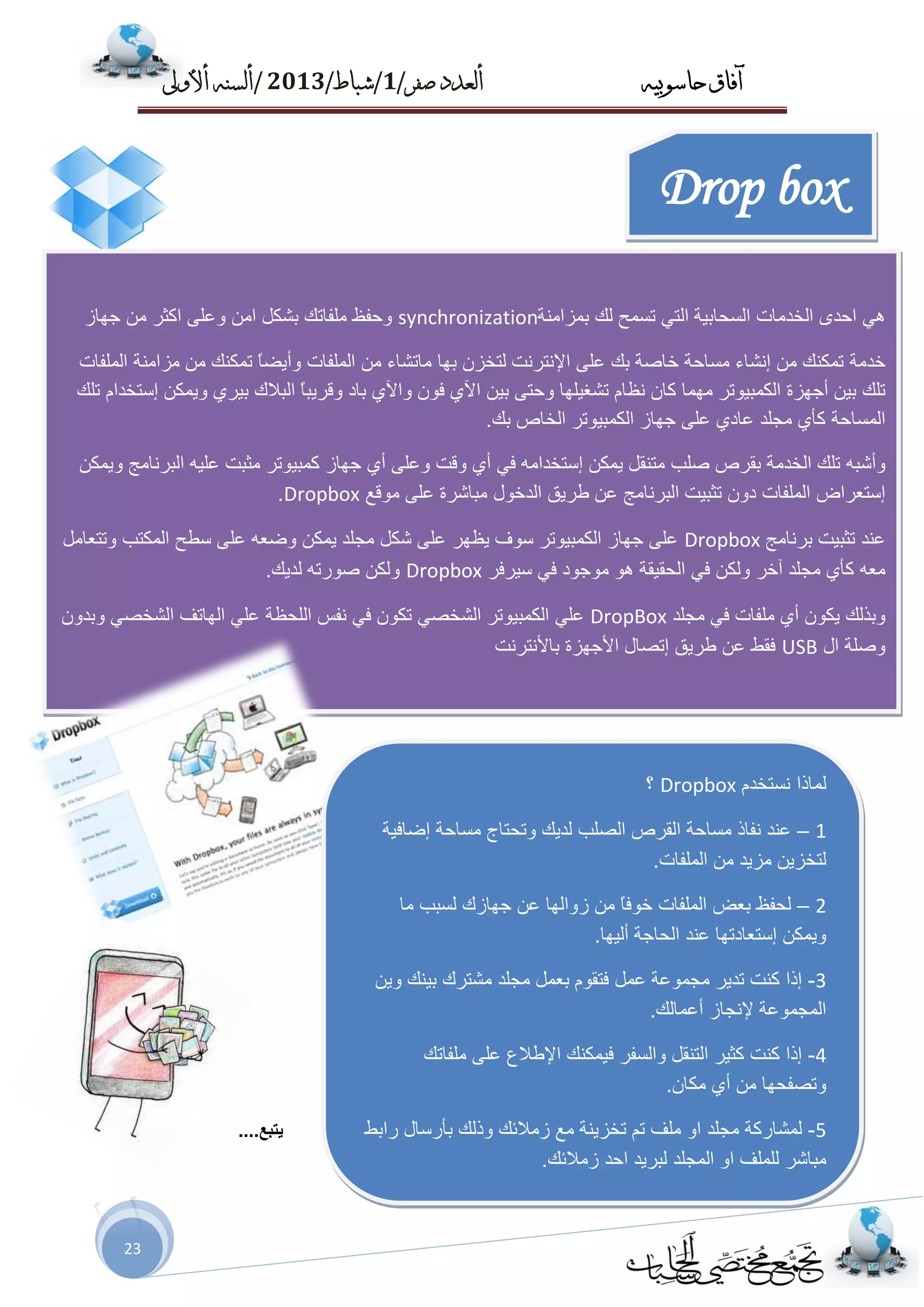 ‫حاسىبُه‬ ‫آفاق‬‫صفز‬ ‫أىعدد‬/1/‫شباط‬/2013/‫أألوىل‬ ‫أىسنه‬
23
‫٠زجغ‬....
Drop box

ٟٜ٘‫اؽذ‬‫اٌخذِبد‬‫اٌغؾبث١خ‬ٟ‫اٌز‬‫رغّؼ‬‫ٌه‬‫ثّضإِخ‬synchronization‫ٚؽفظ‬‫ٍِفبره‬ً‫ثشى‬ِٓ‫ا‬ٍٝ‫ٚػ‬‫اوضش‬ِٓ‫عٙبص‬
‫خذِخ‬‫رّىٕه‬ِٓ‫ئٔشبء‬‫ِغبؽخ‬‫خبطخ‬‫ثه‬ٍٝ‫ػ‬‫اإلٔزشٔذ‬ْ‫ٌزخض‬‫ثٙب‬‫ِبرشبء‬ِٓ‫اٌٍّفبد‬ً‫ب‬‫ٚأ٠ؼ‬‫رّىٕه‬ِٓ‫ِضإِخ‬‫اٌٍّفبد‬
‫رٍه‬ٓ١‫ث‬‫أ‬‫عٙضح‬‫اٌىّج١ٛرش‬‫ِّٙب‬ْ‫وب‬َ‫ٔظب‬‫رشغ١ٍٙب‬ٝ‫ٚؽز‬ٓ١‫ث‬ٞ٢‫ا‬ْٛ‫ف‬ٞ٢‫ٚا‬‫ثبد‬ً‫ب‬‫ٚلش٠ج‬‫اٌجالن‬ٞ‫ث١ش‬ٓ‫ٚ٠ّى‬َ‫ئعزخذا‬‫رٍه‬
‫اٌّغبؽخ‬ٞ‫وأ‬‫ِغٍذ‬ٞ‫ػبد‬ٍٝ‫ػ‬‫عٙبص‬‫اٌىّج١ٛرش‬‫اٌخبص‬‫ثه‬.
ٗ‫ٚأشج‬‫رٍه‬‫اٌخذِخ‬‫ثمشص‬‫طٍت‬ً‫ِزٕم‬ٓ‫٠ّى‬ِٗ‫ئعزخذا‬ٟ‫ف‬ٞ‫أ‬‫ٚلذ‬ٍٝ‫ٚػ‬ٞ‫أ‬‫عٙبص‬‫وّج١ٛرش‬‫ِضجذ‬ٗ١ٍ‫ػ‬‫اٌجشٔبِظ‬ٓ‫ٚ٠ّى‬
‫ئعزؼشاع‬‫اٌٍّفبد‬ْٚ‫د‬‫رضج١ذ‬‫اٌجشٔبِظ‬ٓ‫ػ‬‫ؿش٠ك‬‫اٌذخٛي‬‫ِجبششح‬ٍٝ‫ػ‬‫ِٛلغ‬Dropbox.
‫ػٕذ‬‫رضج١ذ‬‫ثشٔبِظ‬Dropboxٍٝ‫ػ‬‫عٙبص‬‫اٌىّج١ٛرش‬‫عٛف‬‫٠ظٙش‬ٍٝ‫ػ‬ً‫شى‬‫ِغٍذ‬ٓ‫٠ّى‬ٗ‫ٚػؼ‬ٍٝ‫ػ‬‫عـؼ‬‫اٌّىزت‬ًِ‫ٚرزؼب‬
ٗ‫ِؼ‬ٞ‫وأ‬‫ِغٍذ‬‫آخش‬ٓ‫ٌٚى‬ٟ‫ف‬‫اٌؾم١مخ‬ٛ٘‫ِٛعٛد‬ٟ‫ف‬‫ع١شفش‬Dropboxٓ‫ٌٚى‬ٗ‫طٛسر‬‫ٌذ٠ه‬.
‫ٚثزٌه‬ْٛ‫٠ى‬ٞ‫أ‬‫ٍِفبد‬ٟ‫ف‬‫ِغٍذ‬DropBoxٍٟ‫ػ‬‫اٌىّج١ٛرش‬ٟ‫اٌشخظ‬ْٛ‫رى‬ٟ‫ف‬‫ٔفظ‬‫اٌٍؾظخ‬ٍٟ‫ػ‬‫اٌٙبرف‬ٟ‫اٌشخظ‬ْٚ‫ٚثذ‬
‫ٚطٍخ‬‫اي‬USB‫فمؾ‬ٓ‫ػ‬‫ؿش٠ك‬‫ئرظبي‬‫األعٙضح‬‫ثبألٔزشٔذ‬
‫ٌّبرا‬َ‫ٔغزخذ‬Dropbox‫؟‬
1–‫ػٕذ‬‫ٔفبر‬‫ِغبؽخ‬‫اٌمشص‬‫اٌظٍت‬‫ٌذ٠ه‬‫ٚرؾزبط‬‫ِغبؽخ‬‫ئػبف١خ‬
ٓ٠‫ٌزخض‬‫ِض٠ذ‬ِٓ‫ا‬‫ٌٍّفبد‬.
2–‫ٌؾفظ‬‫ثؼغ‬‫اٌٍّفبد‬ً‫ب‬‫خٛف‬ِٓ‫صٚاٌٙب‬ٓ‫ػ‬‫عٙبصن‬‫ٌغجت‬‫ِب‬
ٓ‫ٚ٠ّى‬‫ئعزؼبدرٙب‬‫ػٕذ‬‫اٌؾبعخ‬‫أٌ١ٙب‬.
3-‫ئرا‬‫وٕذ‬‫رذ٠ش‬‫ِغّٛػخ‬ًّ‫ػ‬َٛ‫فزم‬ًّ‫ثؼ‬‫ِغٍذ‬‫ِشزشن‬‫ث١ٕه‬ٓ٠ٚ
‫اٌّغّٛػخ‬‫إلٔغبص‬‫أػّبٌه‬.
4-‫ئرا‬‫وٕذ‬‫وض١ش‬ً‫اٌزٕم‬‫ٚاٌغفش‬‫ف١ّىٕه‬‫اإلؿالع‬ٍٝ‫ػ‬‫ٍِفبره‬
‫ٚرظفؾٙب‬ِٓٞ‫أ‬ْ‫ِىب‬.
5-‫ٌّشبسوخ‬‫ِغٍذ‬ٚ‫ا‬‫ٍِف‬ُ‫ر‬‫رخض٠ٕخ‬‫ِغ‬‫صِالئه‬‫ٚرٌه‬‫ثأسعبي‬‫ساثؾ‬
‫ِجبشش‬‫ٌٍٍّف‬ٚ‫ا‬‫اٌّغٍذ‬‫ٌجش٠ذ‬‫اؽذ‬‫صِالئه‬.
 