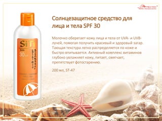 Молочко оберегает кожу лица и тела от UVA- и UVB-
лучей, помогая получить красивый и здоровый загар.
Тающая текстура легко распределяется по коже и
быстро впитывается. Активный комплекс витаминов
глубоко увлажняет кожу, питает, смягчает,
препятствует фотостарению.
Солнцезащитное средство для
лица и тела SPF 30
200 мл, ST-47
 