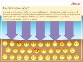 Как образуется загар?
Ультрафиолетовые лучи, действуя на кожу, образуют в ней красящее вещество меланин. В
дальнейшем именно он предохраняет клетки организма от более глубокого проникновения
этих лучей: избыток их вреден. Степень и быстрота появления загара связаны с
генетическими особенностями человека.
 