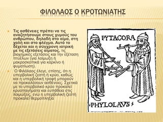 ΦΙΛΟΛΑΟΣ Ο ΚΡΟΤΩΝΙΑΤΗΣ
 Τις ασθένειες πρέπει να τις
αναζητήσουμε στους χυμούς του
ανθρώπου, δηλαδή στο αίμα, στη
χολή και στο φλέγμα. Αυτό το
δέχεται και η σύγχρονη ιατρική
με τις εξετάσεις αίματος, τις
βιοχημικές εξετάσεις και την εξέταση
πτυέλων (για λοίμωξη ή
μακροσκοπικά για καρκίνο ή
φυματίωση).
 Ο Φιλόλαος έλεγε, επίσης, ότι η
υπερβολική ζεστή ή κρύο, καθώς
και η υπερβολική τροφή μπορούν
να προκαλέσουν ασθένειες. Σχετικά
με το υπερβολικό κρύο προκαλεί
κρυοπαγήματα και ευπάθεια στις
λοιμώξεις, ενώ η υπερβολική ζεστή
προκαλεί θερμοπληξία
 