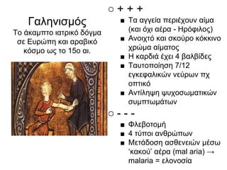○ + + +
■ Τα αγγεία περιέχουν αίμα
(και όχι αέρα - Ηρόφιλος)
■ Ανοιχτό και σκούρο κόκκινο
χρώμα αίματος
■ Η καρδιά έχει 4 βαλβίδες
■ Ταυτοποίηση 7/12
εγκεφαλικών νεύρων πχ
οπτικό
■ Αντίληψη ψυχοσωματικών
συμπτωμάτων
○ - - -
■ Φλεβοτομή
■ 4 τύποι ανθρώπων
■ Μετάδοση ασθενειών μέσω
‘κακού’ αέρα (mal aria) →
malaria = ελονοσία
Γαληνισμός
Το άκαμπτο ιατρικό δόγμα
σε Ευρώπη και αραβικό
κόσμο ως το 15ο αι.
 