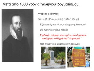 Ανδρέας Βεσάλιος
Βέλγιο (Αγ.Ρωμ.αυτ/ρία), 1514-1564 μΧ
Εξαιρετικός ανατόμος - σύγχρονη Ανατομική
De humini corporus fabrica
Σταδιακά, επίμονα και εν μέσω αντιδράσεων
κατέρριψε το δόγμα του Γαληνισμού
fact: πέθανε και θάφτηκε στη Ζάκυνθο
Μετά από 1300 χρόνια ‘γαλήνιου’ δογματισμού...
 