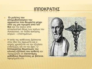 ΙΠΠΟΚΡΑΤΗΣ
 Οι μελέτες του
απομυθοποίησαν την
αρρώστια που θεωρείτο μέχρι
τότε ως μια τιμωρία από τον
θεό και την έκανε από
αποκλειστικό θέμα των ιερέων του
Ασκληπιού, σε πεδίο άσκησης
ιατρών – επιστημόνων.
 Η αιτία της ασθένειας βρίσκεται
στον ίδιο τον άρρωστο και ο
ιατρός χρειάζεται να τον εξετάσει
ενδελεχώς για να την βρει. Ο
Ιπποκράτης θεμελίωσε την
κλινική εξέταση του ασθενή και
προχώρησε σε καινοτόμες
μεθόδους θεραπείας με βότανα,
αφεψήματα κτλ.
 