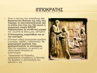 ΙΠΠΟΚΡΑΤΗΣ
 Ήταν ο πρώτος που ανακάλυψε την
θεραπευτική ιδιότητα της ιτιάς που
περιέχει το ακετυλοσαλικυλικό οξύ
το οποίο στα τέλη του 19ο αιώνα η
γερμανική εταιρία BAYER
παρασκεύασε σε συνθετική μορφή:
την, γνωστή σε όλους μας, ασπιρίνη!
 Ο Ιπποκράτης ασχολήθηκε και με
την ανατομία.
 Επινόησε ειδικά χειρουργικά εργαλεία
(νυστέρια, λαβίδες, ενδοσκόπια). Τα
χειρουργικά εργαλεία που
χρησιμοποιούσε τα απολύμανε,
πριν την εγχείρηση, σε φωτιά ή σε
παλιό κρασί (πλούσιο σε
οινόπνευμα).
 Προχώρησε σε δύσκολες
χειρουργικές επεμβάσεις (η διάνοιξη
του θώρακα, ο τρυπανισμός του
κρανίου κ. α.)
 